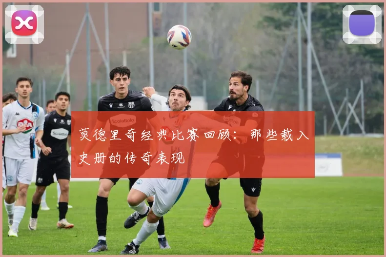 莫德里奇经典比赛回顾:那些载入史册的传奇表现