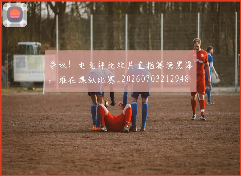 争议!电竞评论短片直指赛场黑幕,谁在操纵比赛_20260703212948