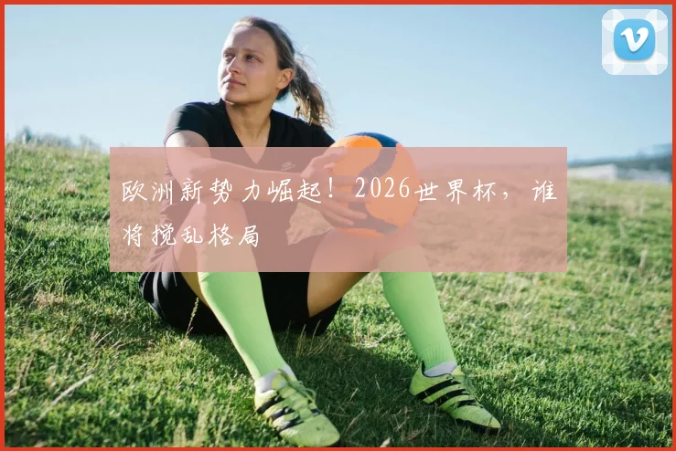 欧洲新势力崛起！2026世界杯，谁将搅乱格局