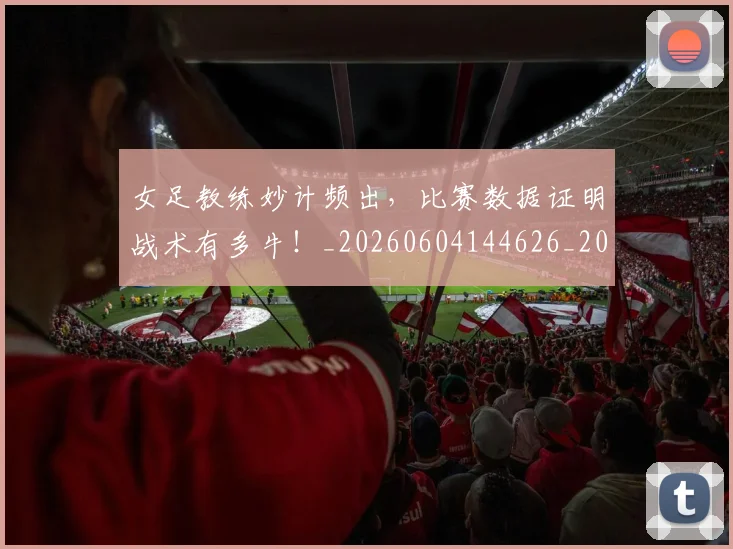 女足教练妙计频出，比赛数据证明战术有多牛！_20260604144626_20260707022356