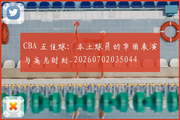 CBA 五佳球：本土球员的华丽表演与高光时刻_20260702035044