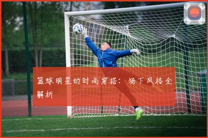 篮球明星的时尚穿搭:场下风格全解析