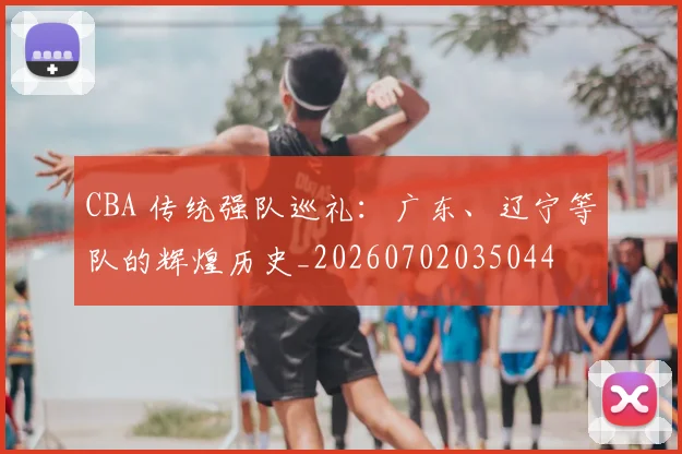 CBA 传统强队巡礼：广东、辽宁等队的辉煌历史_20260702035044