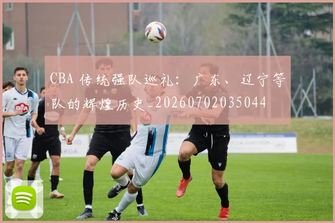 CBA 传统强队巡礼:广东、辽宁等队的辉煌历史_20260702035044