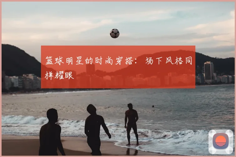 篮球明星的时尚穿搭：场下风格同样耀眼