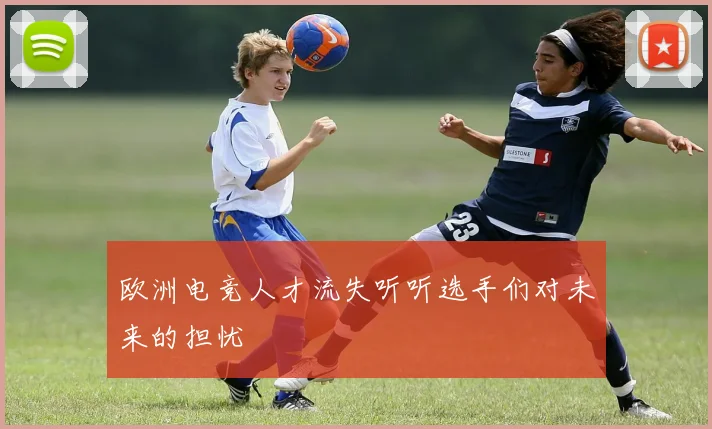 欧洲电竞人才流失听听选手们对未来的担忧