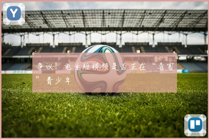 争议!电竞短视频是否正在“毒害”青少年