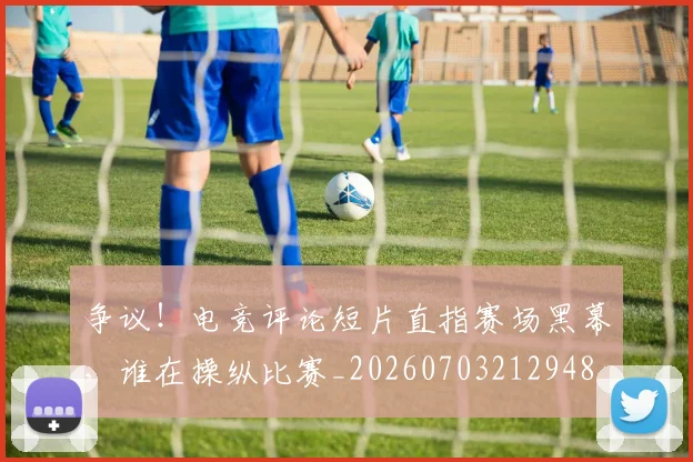 争议！电竞评论短片直指赛场黑幕，谁在操纵比赛_20260703212948