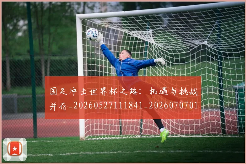 国足冲击世界杯之路：机遇与挑战并存_20260527111841_20260707013920