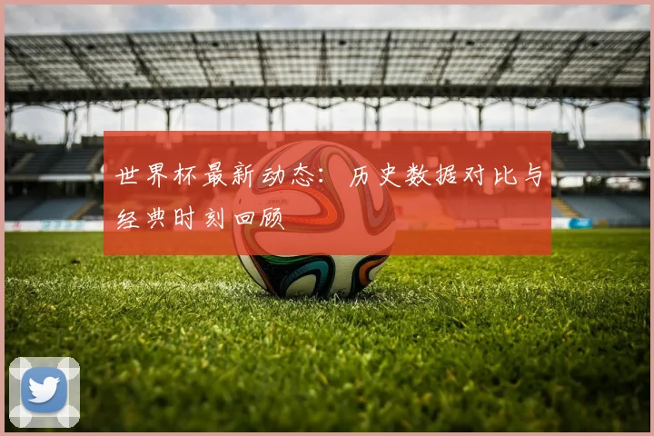 世界杯最新动态：历史数据对比与经典时刻回顾