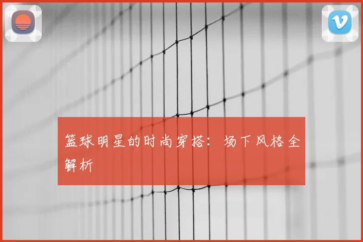 篮球明星的时尚穿搭：场下风格全解析