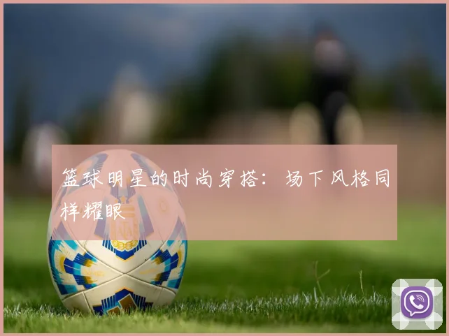 篮球明星的时尚穿搭:场下风格同样耀眼