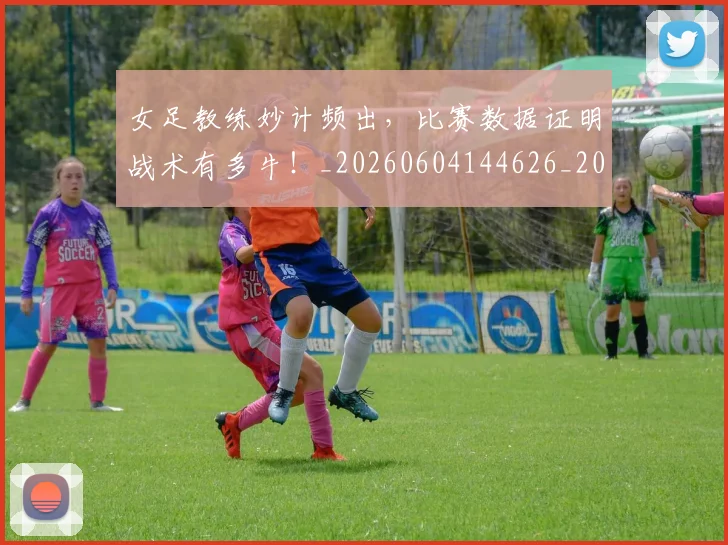 女足教练妙计频出,比赛数据证明战术有多牛!_20260604144626_20260707022356